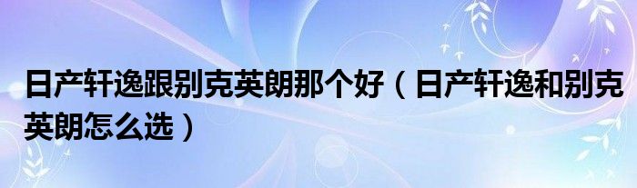 日產(chǎn)軒逸跟別克英朗那個好（日產(chǎn)軒逸和別克英朗怎么選）