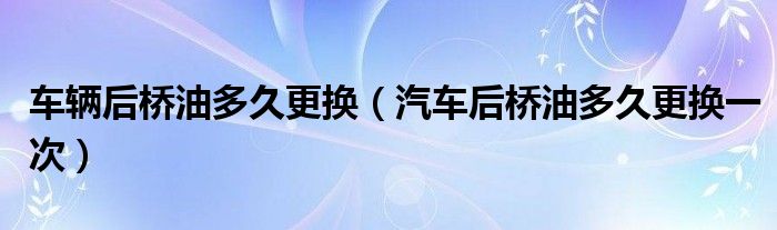 車輛后橋油多久更換（汽車后橋油多久更換一次）