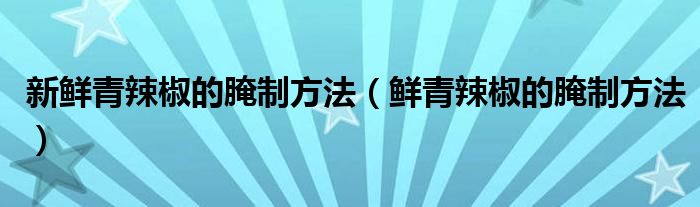新鮮青辣椒的腌制方法（鮮青辣椒的腌制方法）