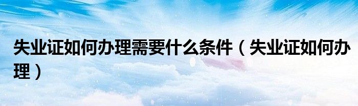 失業(yè)證如何辦理需要什么條件（失業(yè)證如何辦理）