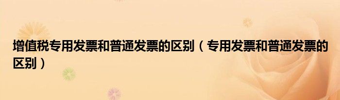 增值稅專用發(fā)票和普通發(fā)票的區(qū)別（專用發(fā)票和普通發(fā)票的區(qū)別）
