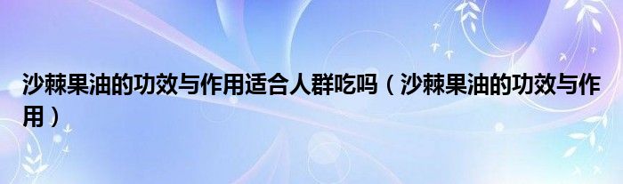 沙棘果油的功效與作用適合人群吃嗎（沙棘果油的功效與作用）