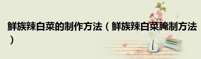 鮮族辣白菜的制作方法（鮮族辣白菜腌制方法）
