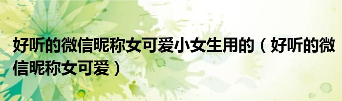 好聽的微信昵稱女可愛小女生用的（好聽的微信昵稱女可愛）