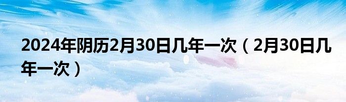 2024年陰歷2月30日幾年一次（2月30日幾年一次）