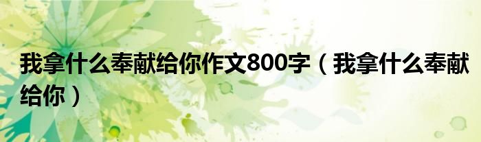 我拿什么奉獻(xiàn)給你作文800字（我拿什么奉獻(xiàn)給你）