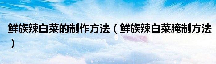 鮮族辣白菜的制作方法（鮮族辣白菜腌制方法）