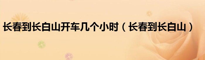 長春到長白山開車幾個小時（長春到長白山）