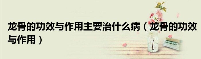 龍骨的功效與作用主要治什么?。埞堑墓πc作用）