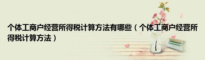 個體工商戶經(jīng)營所得稅計算方法有哪些（個體工商戶經(jīng)營所得稅計算方法）