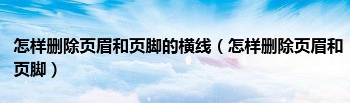 怎樣刪除頁(yè)眉和頁(yè)腳的橫線（怎樣刪除頁(yè)眉和頁(yè)腳）