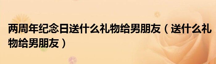 兩周年紀(jì)念日送什么禮物給男朋友（送什么禮物給男朋友）