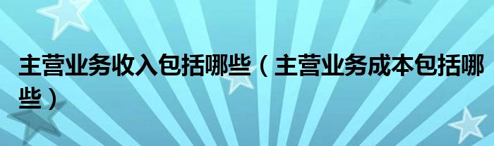 主營(yíng)業(yè)務(wù)收入包括哪些（主營(yíng)業(yè)務(wù)成本包括哪些）