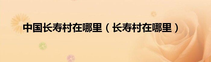 中國(guó)長(zhǎng)壽村在哪里（長(zhǎng)壽村在哪里）