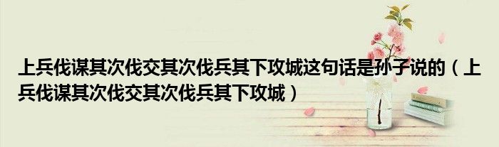 上兵伐謀其次伐交其次伐兵其下攻城這句話是孫子說(shuō)的（上兵伐謀其次伐交其次伐兵其下攻城）
