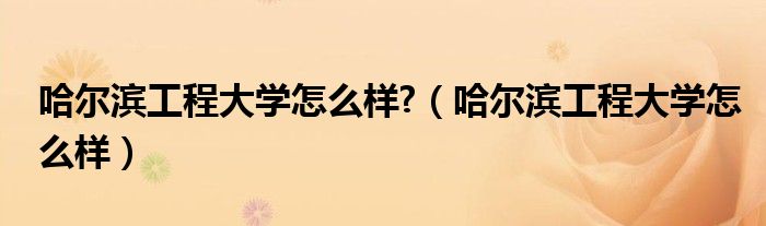 哈爾濱工程大學(xué)怎么樣?（哈爾濱工程大學(xué)怎么樣）