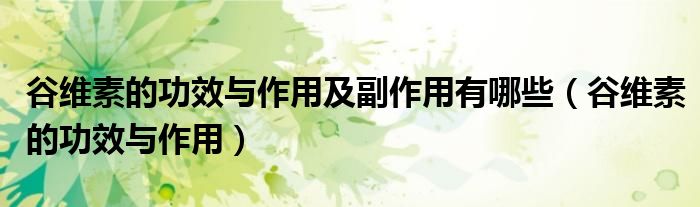 谷維素的功效與作用及副作用有哪些（谷維素的功效與作用）