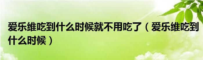 愛樂維吃到什么時(shí)候就不用吃了（愛樂維吃到什么時(shí)候）