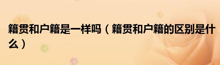 籍貫和戶籍是一樣嗎（籍貫和戶籍的區(qū)別是什么）
