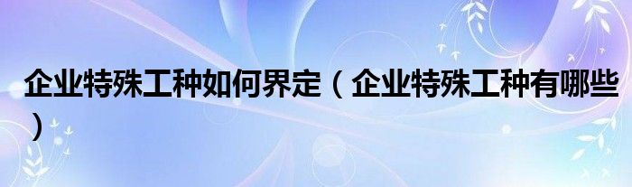 企業(yè)特殊工種如何界定（企業(yè)特殊工種有哪些）