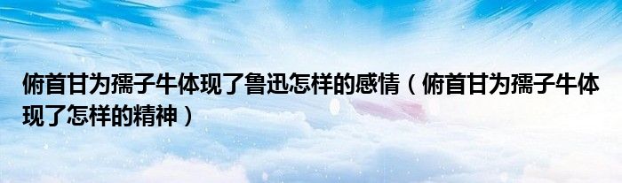 俯首甘為孺子牛體現(xiàn)了魯迅怎樣的感情（俯首甘為孺子牛體現(xiàn)了怎樣的精神）