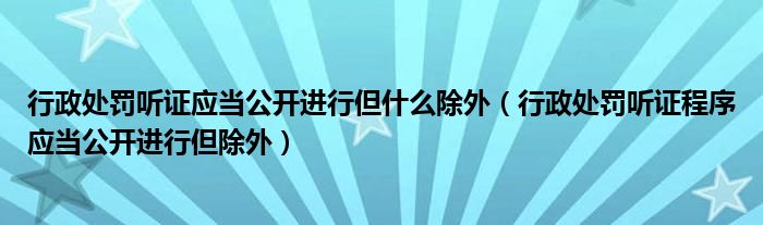 行政處罰聽(tīng)證應(yīng)當(dāng)公開(kāi)進(jìn)行但什么除外（行政處罰聽(tīng)證程序應(yīng)當(dāng)公開(kāi)進(jìn)行但除外）