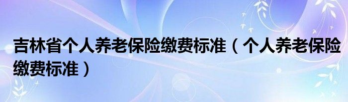 吉林省個人養(yǎng)老保險繳費標準（個人養(yǎng)老保險繳費標準）