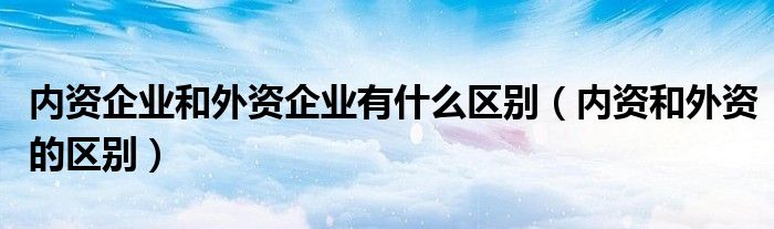 內(nèi)資企業(yè)和外資企業(yè)有什么區(qū)別（內(nèi)資和外資的區(qū)別）