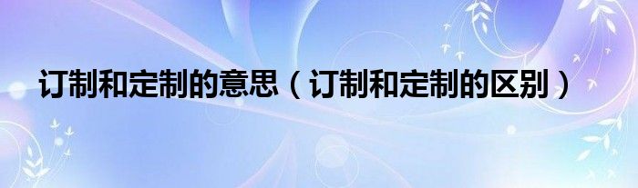 訂制和定制的意思（訂制和定制的區(qū)別）
