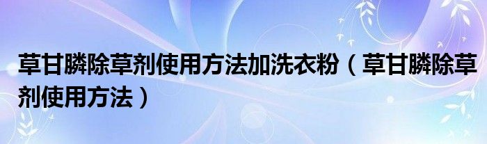 草甘膦除草劑使用方法加洗衣粉（草甘膦除草劑使用方法）