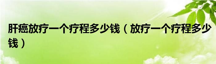 肝癌放療一個(gè)療程多少錢（放療一個(gè)療程多少錢）