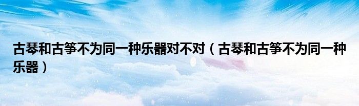 古琴和古箏不為同一種樂器對不對（古琴和古箏不為同一種樂器）
