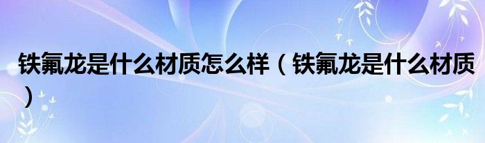 鐵氟龍是什么材質(zhì)怎么樣（鐵氟龍是什么材質(zhì)）