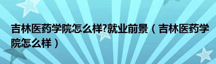 吉林醫(yī)藥學院怎么樣?就業(yè)前景（吉林醫(yī)藥學院怎么樣）