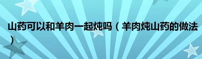 山藥可以和羊肉一起燉嗎（羊肉燉山藥的做法）