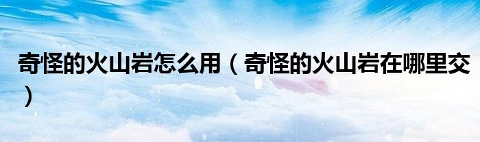 奇怪的火山巖怎么用（奇怪的火山巖在哪里交）