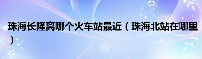 珠海長隆離哪個火車站最近（珠海北站在哪里）