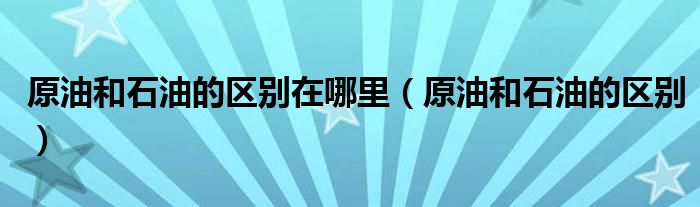 原油和石油的區(qū)別在哪里（原油和石油的區(qū)別）