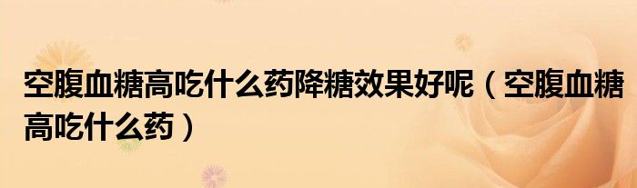 空腹血糖高吃什么藥降糖效果好呢（空腹血糖高吃什么藥）