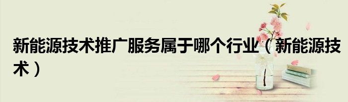 新能源技術(shù)推廣服務(wù)屬于哪個(gè)行業(yè)（新能源技術(shù)）