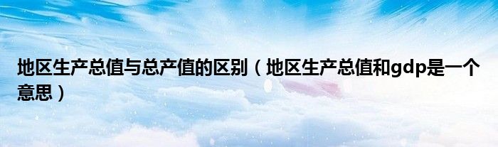 地區(qū)生產(chǎn)總值與總產(chǎn)值的區(qū)別（地區(qū)生產(chǎn)總值和gdp是一個(gè)意思）