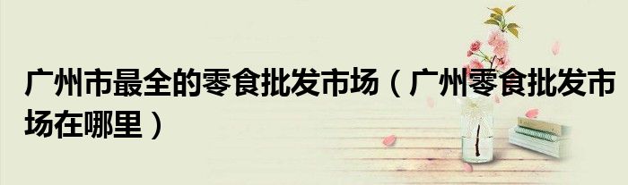 廣州市最全的零食批發(fā)市場（廣州零食批發(fā)市場在哪里）