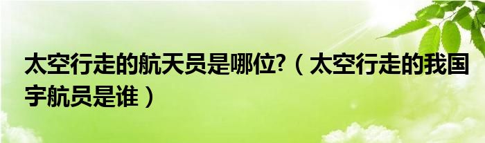 太空行走的航天員是哪位?（太空行走的我國宇航員是誰）