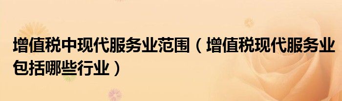 增值稅中現(xiàn)代服務(wù)業(yè)范圍（增值稅現(xiàn)代服務(wù)業(yè)包括哪些行業(yè)）