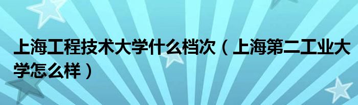 上海工程技術(shù)大學(xué)什么檔次（上海第二工業(yè)大學(xué)怎么樣）