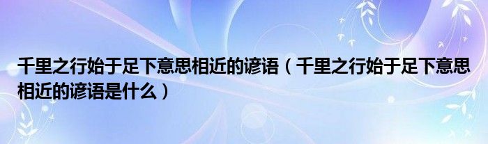 千里之行始于足下意思相近的諺語（千里之行始于足下意思相近的諺語是什么）