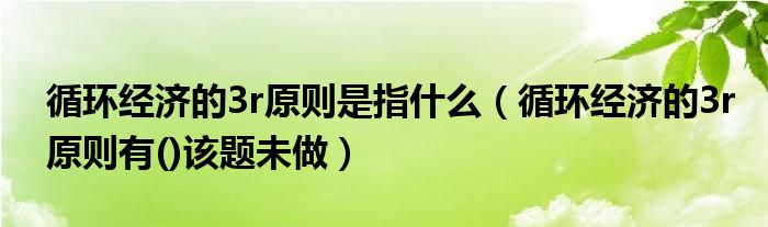 循環(huán)經(jīng)濟的3r原則是指什么（循環(huán)經(jīng)濟的3r原則有()該題未做）