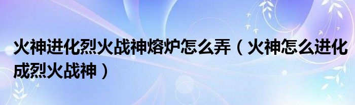 火神進(jìn)化烈火戰(zhàn)神熔爐怎么弄（火神怎么進(jìn)化成烈火戰(zhàn)神）