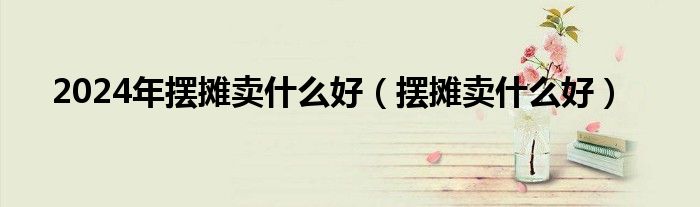 2024年擺攤賣什么好（擺攤賣什么好）