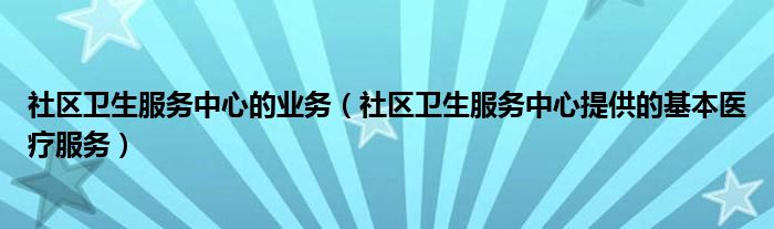 社區(qū)衛(wèi)生服務(wù)中心的業(yè)務(wù)（社區(qū)衛(wèi)生服務(wù)中心提供的基本醫(yī)療服務(wù)）
